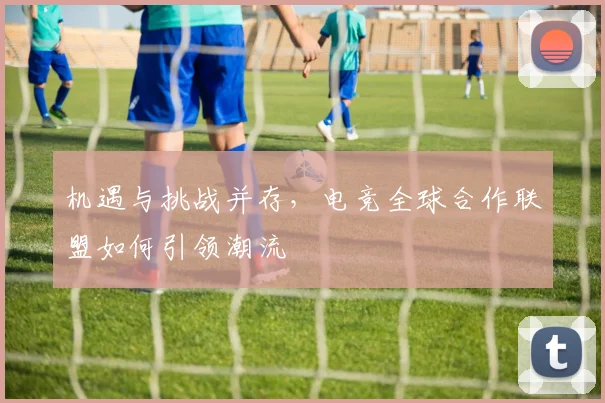 机遇与挑战并存,电竞全球合作联盟如何引领潮流