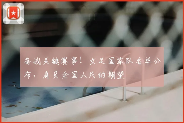 备战关键赛事！女足国家队名单公布，肩负全国人民的期望